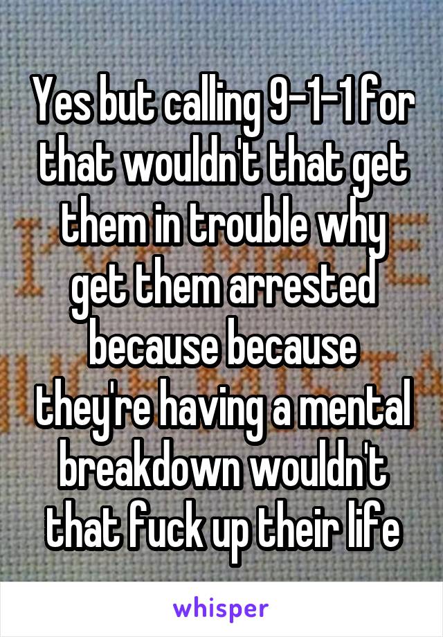 Yes but calling 9-1-1 for that wouldn't that get them in trouble why get them arrested because because they're having a mental breakdown wouldn't that fuck up their life