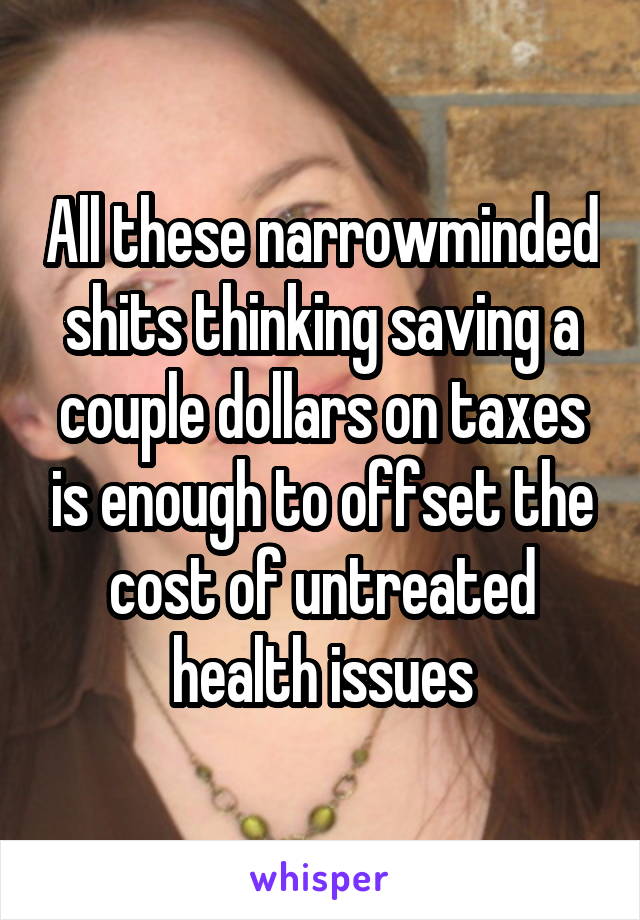 All these narrowminded shits thinking saving a couple dollars on taxes is enough to offset the cost of untreated health issues