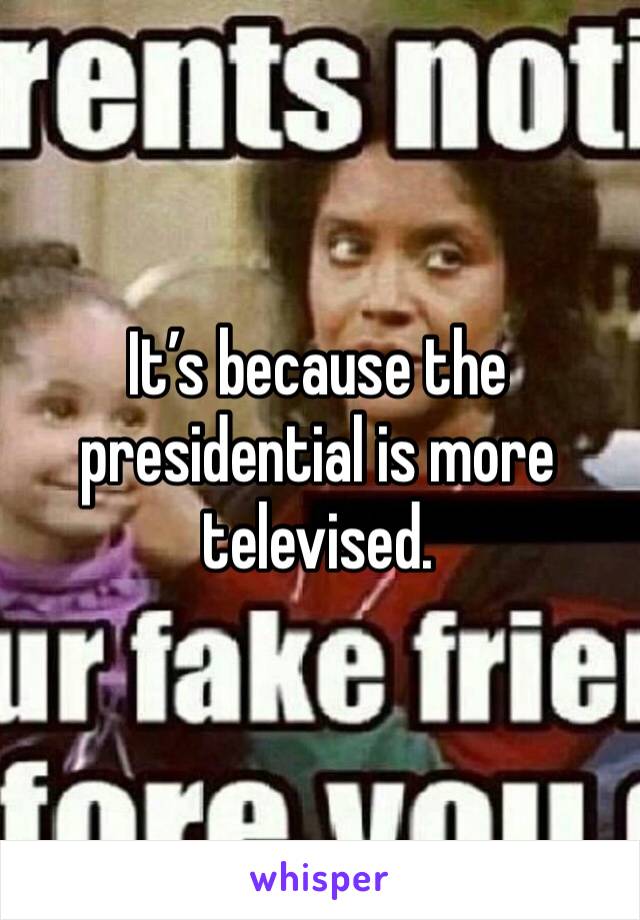 It’s because the presidential is more televised. 