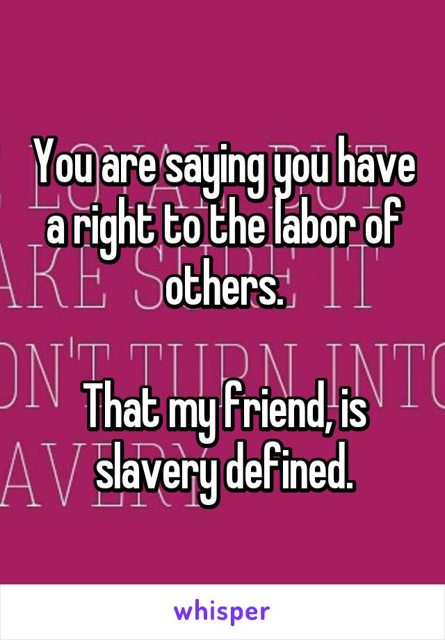 You are saying you have a right to the labor of others.

That my friend, is slavery defined.