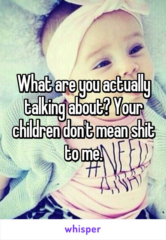 What are you actually talking about? Your children don't mean shit to me.