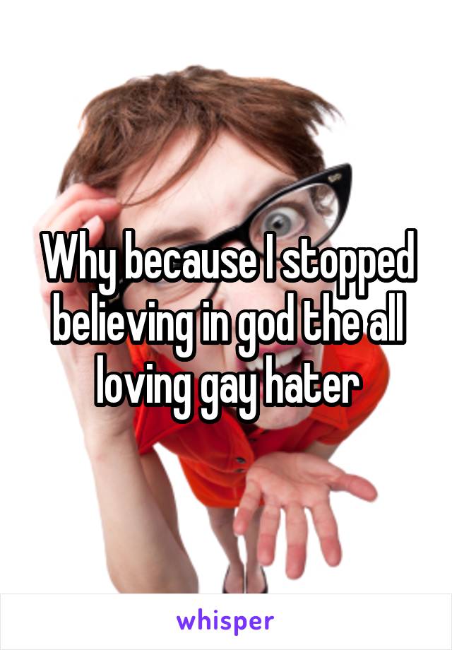 Why because I stopped believing in god the all loving gay hater