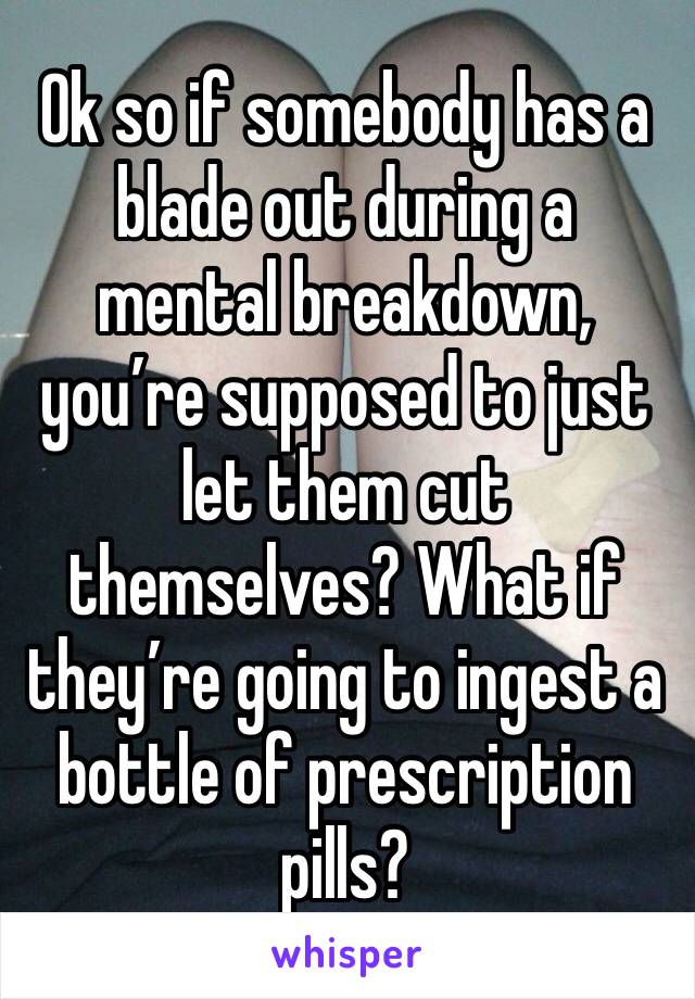 Ok so if somebody has a blade out during a mental breakdown, you’re supposed to just let them cut themselves? What if they’re going to ingest a bottle of prescription pills?