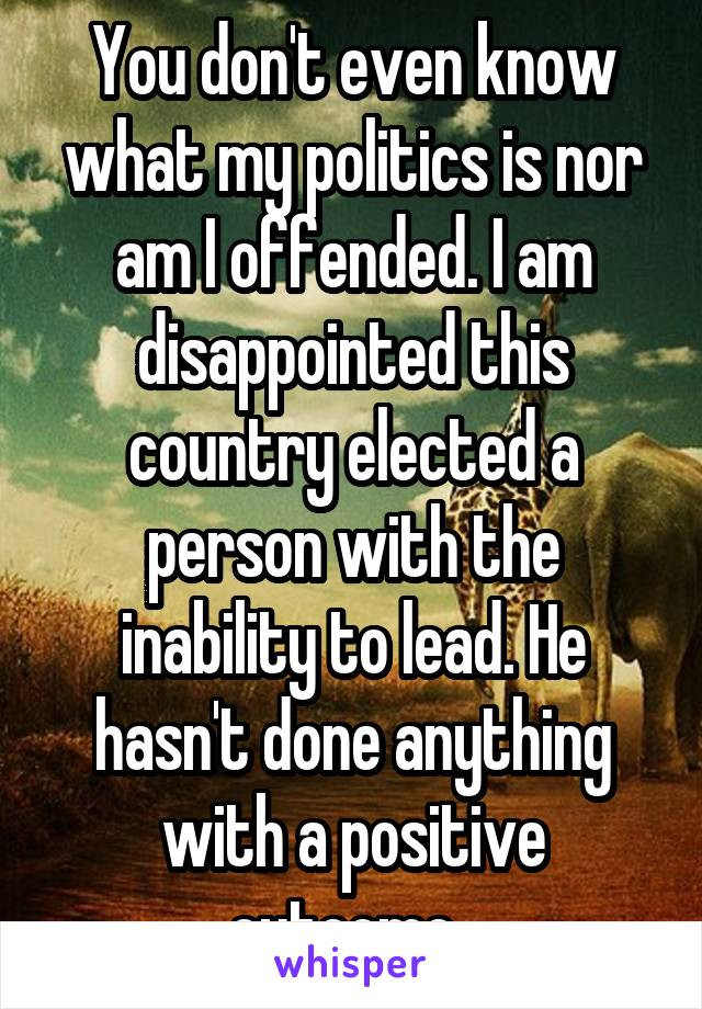 You don't even know what my politics is nor am I offended. I am disappointed this country elected a person with the inability to lead. He hasn't done anything with a positive outcome. 