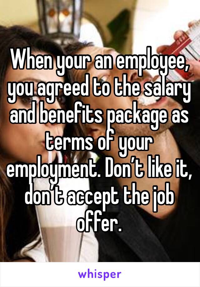 When your an employee, you agreed to the salary and benefits package as terms of your employment. Don’t like it, don’t accept the job offer. 