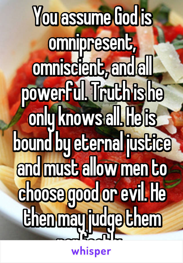 You assume God is omnipresent, omniscient, and all powerful. Truth is he only knows all. He is bound by eternal justice and must allow men to choose good or evil. He then may judge them perfectly. 