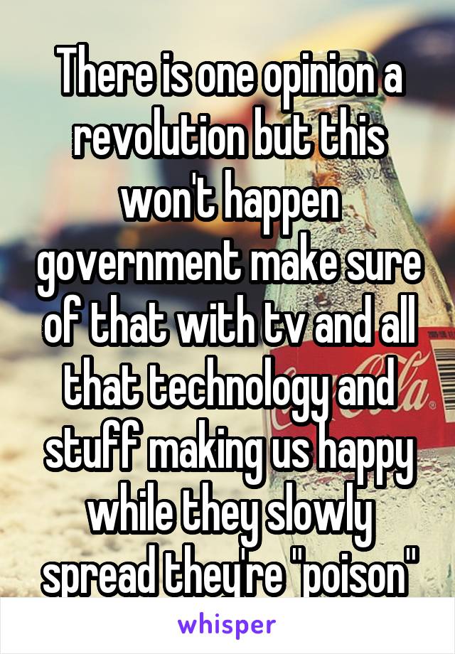 There is one opinion a revolution but this won't happen government make sure of that with tv and all that technology and stuff making us happy while they slowly spread they're "poison"