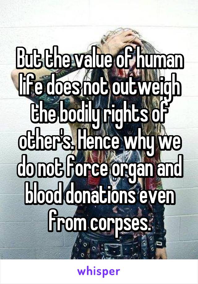 But the value of human life does not outweigh the bodily rights of other's. Hence why we do not force organ and blood donations even from corpses.