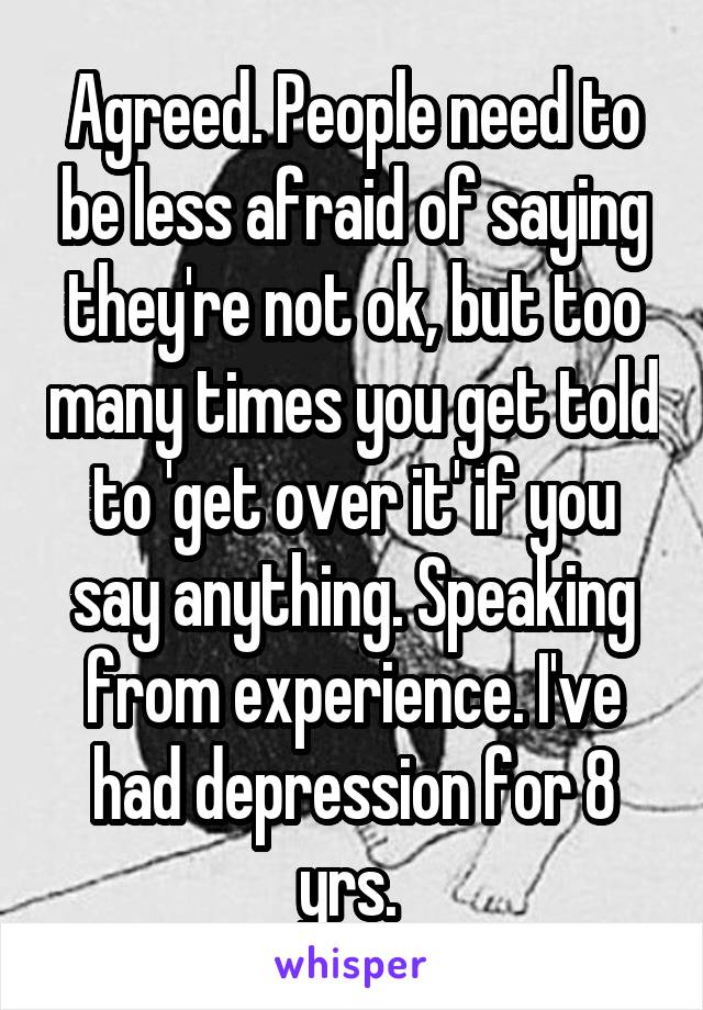 Agreed. People need to be less afraid of saying they're not ok, but too many times you get told to 'get over it' if you say anything. Speaking from experience. I've had depression for 8 yrs. 