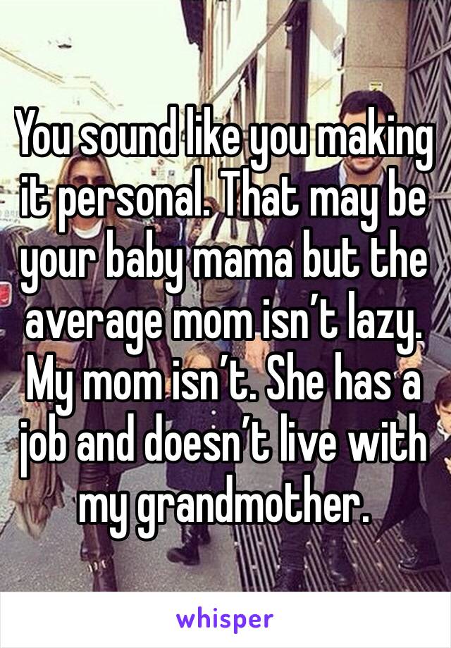 You sound like you making it personal. That may be your baby mama but the average mom isn’t lazy. My mom isn’t. She has a job and doesn’t live with my grandmother.