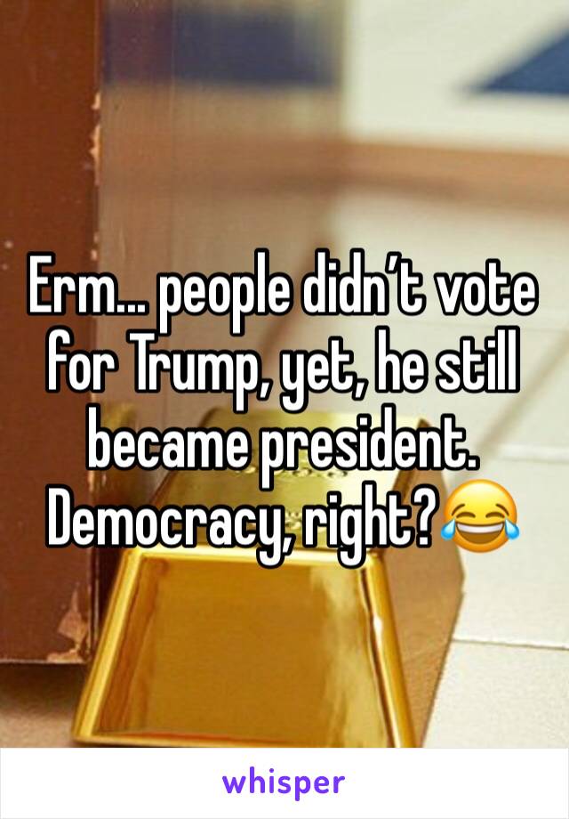 Erm... people didn’t vote for Trump, yet, he still became president. Democracy, right?😂