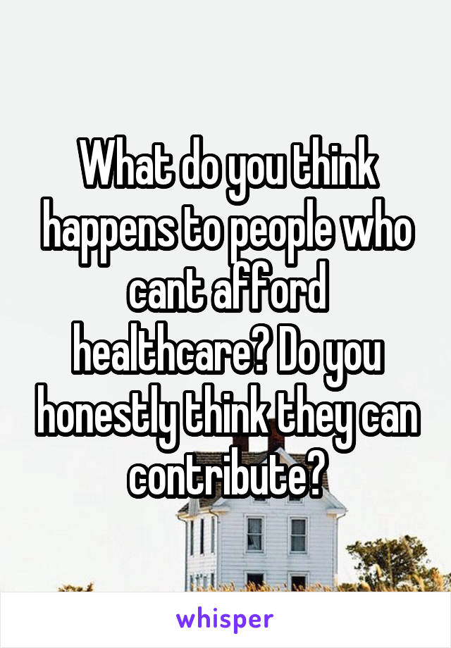 What do you think happens to people who cant afford healthcare? Do you honestly think they can contribute?