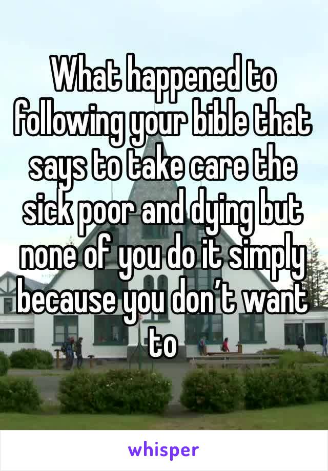 What happened to following your bible that says to take care the sick poor and dying but none of you do it simply because you don’t want to