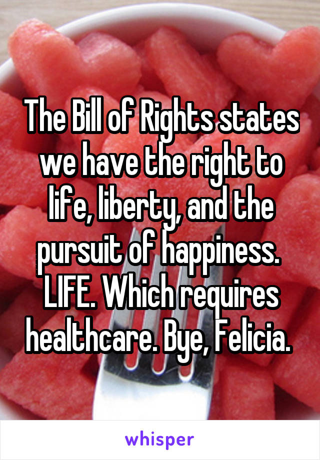 The Bill of Rights states we have the right to life, liberty, and the pursuit of happiness.  LIFE. Which requires healthcare. Bye, Felicia. 