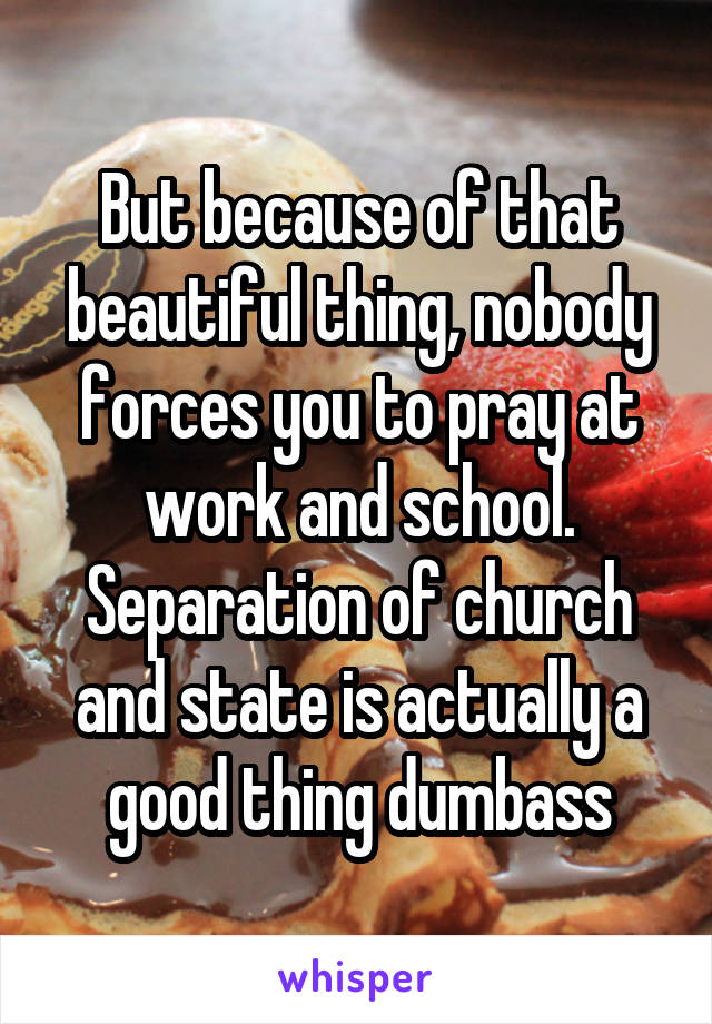 But because of that beautiful thing, nobody forces you to pray at work and school. Separation of church and state is actually a good thing dumbass