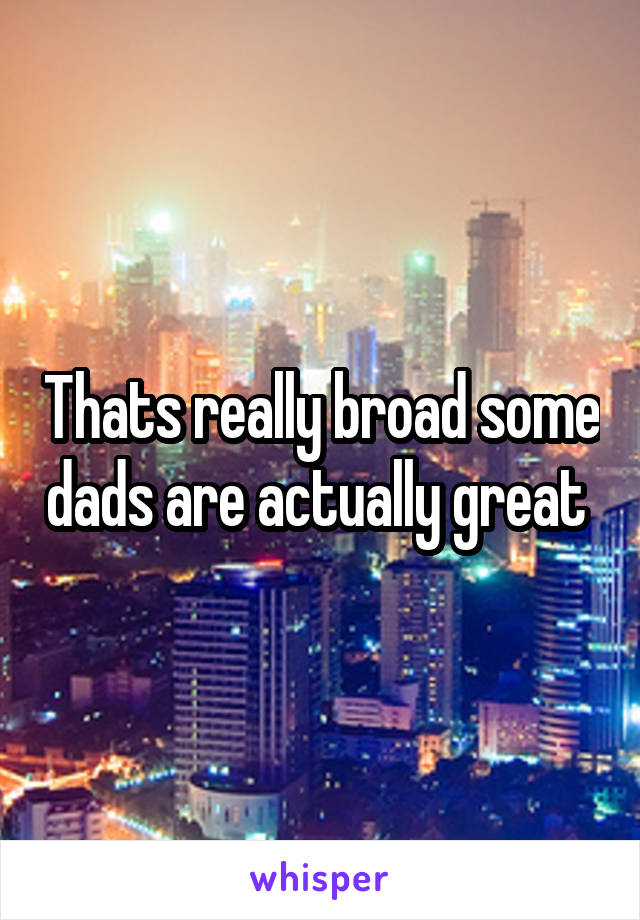 Thats really broad some dads are actually great 