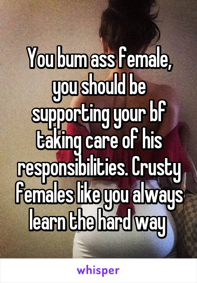You bum ass female, you should be supporting your bf taking care of his responsibilities. Crusty females like you always learn the hard way 