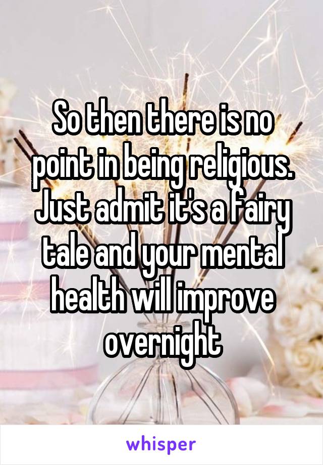 So then there is no point in being religious. Just admit it's a fairy tale and your mental health will improve overnight