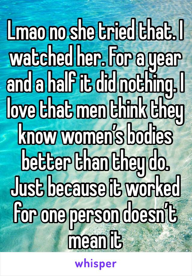 Lmao no she tried that. I watched her. For a year and a half it did nothing. I love that men think they know women’s bodies better than they do. Just because it worked for one person doesn’t mean it 