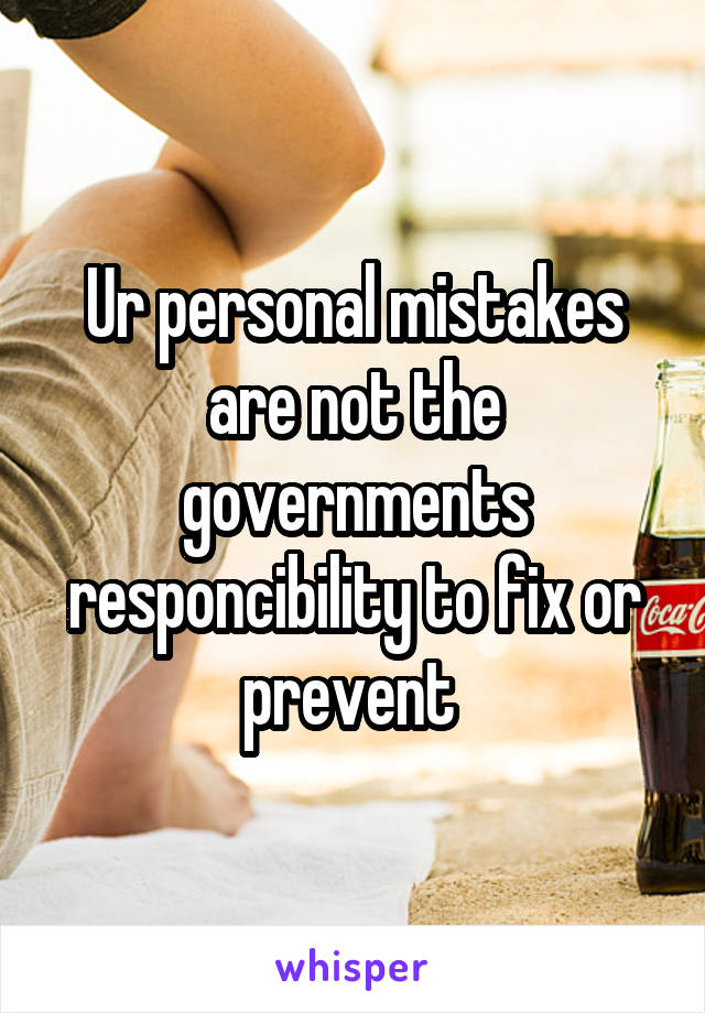 Ur personal mistakes are not the governments responcibility to fix or prevent 