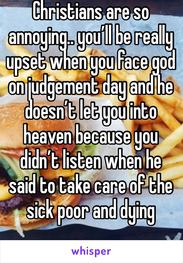 Christians are so annoying.. you’ll be really upset when you face god on judgement day and he doesn’t let you into heaven because you didn’t listen when he said to take care of the sick poor and dying