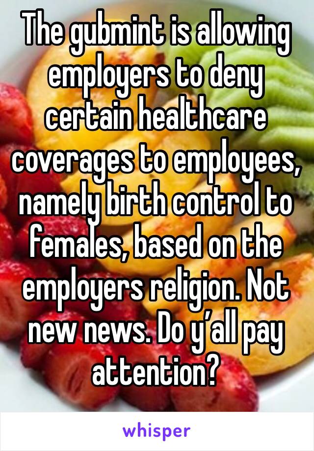 The gubmint is allowing employers to deny certain healthcare coverages to employees, namely birth control to females, based on the employers religion. Not new news. Do y’all pay attention? 