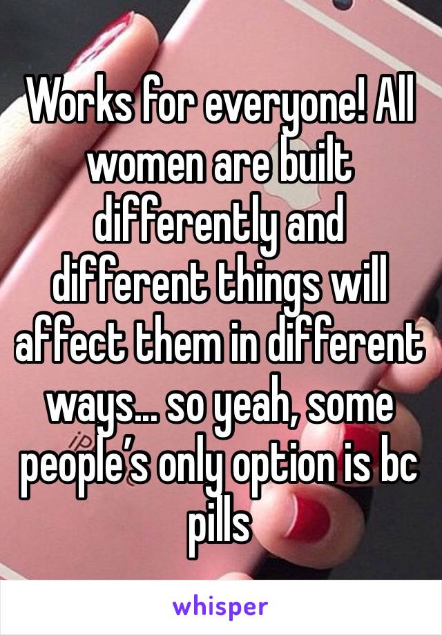 Works for everyone! All women are built differently and different things will affect them in different ways... so yeah, some people’s only option is bc pills