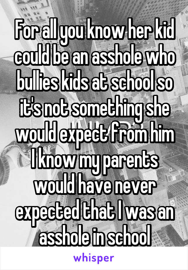 For all you know her kid could be an asshole who bullies kids at school so it's not something she would expect from him I know my parents would have never expected that I was an asshole in school