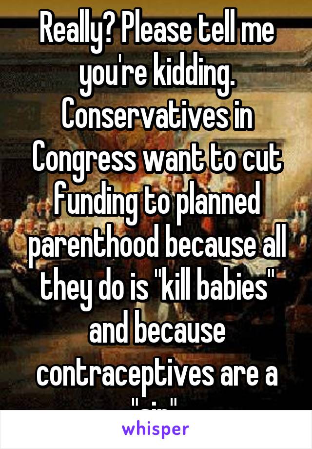 Really? Please tell me you're kidding. Conservatives in Congress want to cut funding to planned parenthood because all they do is "kill babies" and because contraceptives are a "sin" 