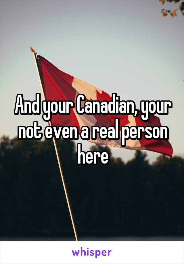 And your Canadian, your not even a real person here