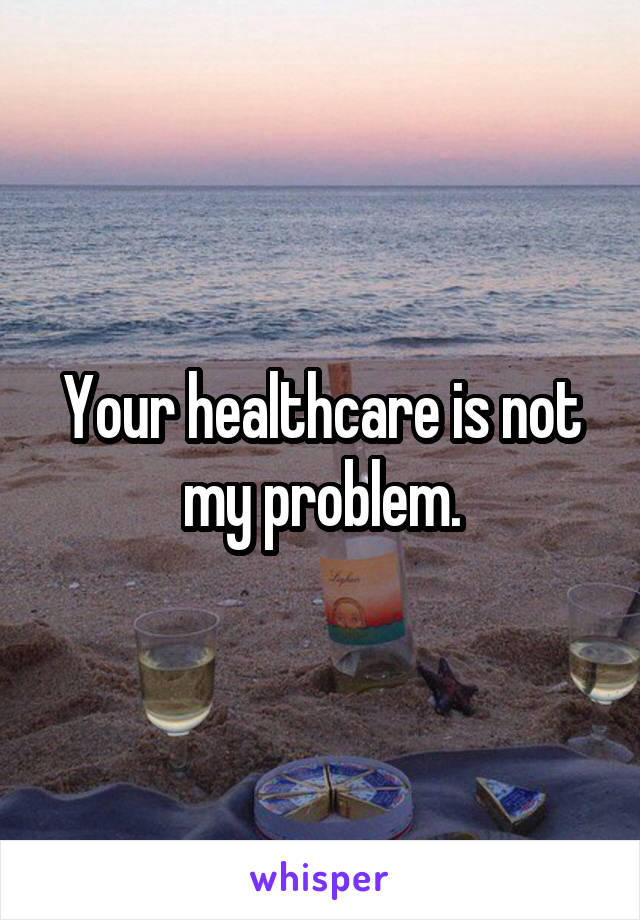 Your healthcare is not my problem.