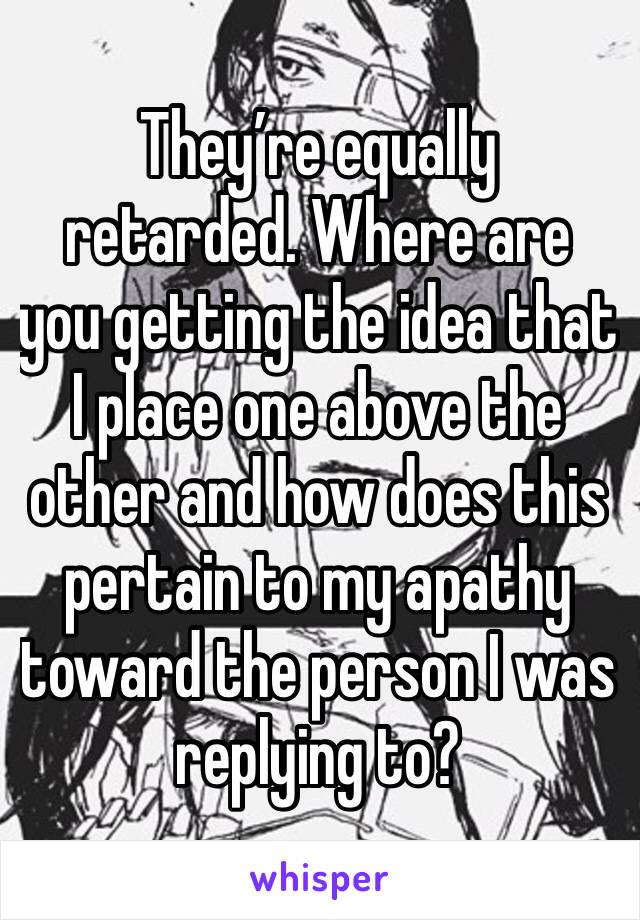 They’re equally retarded. Where are you getting the idea that I place one above the other and how does this pertain to my apathy toward the person I was replying to?