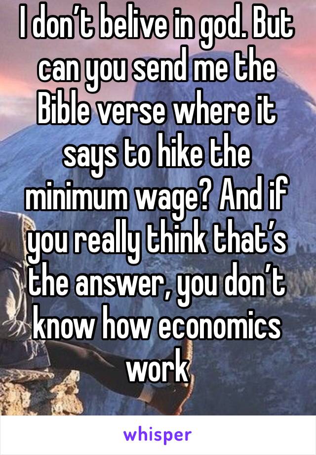 I don’t belive in god. But can you send me the Bible verse where it says to hike the minimum wage? And if you really think that’s the answer, you don’t know how economics work