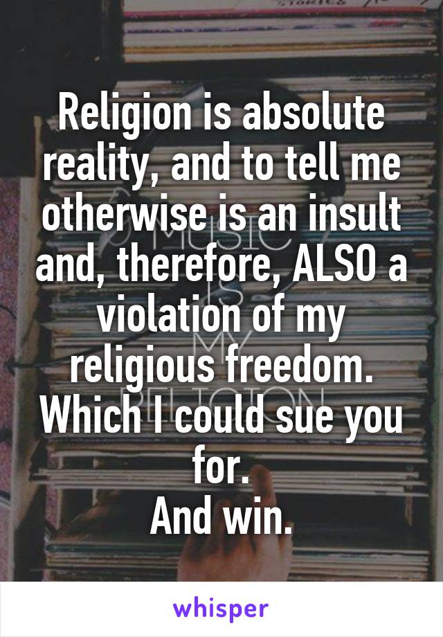 Religion is absolute reality, and to tell me otherwise is an insult and, therefore, ALSO a violation of my religious freedom.
Which I could sue you for.
And win.