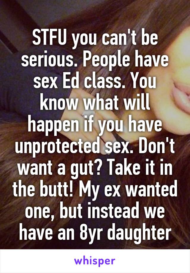 STFU you can't be serious. People have sex Ed class. You know what will happen if you have unprotected sex. Don't want a gut? Take it in the butt! My ex wanted one, but instead we have an 8yr daughter