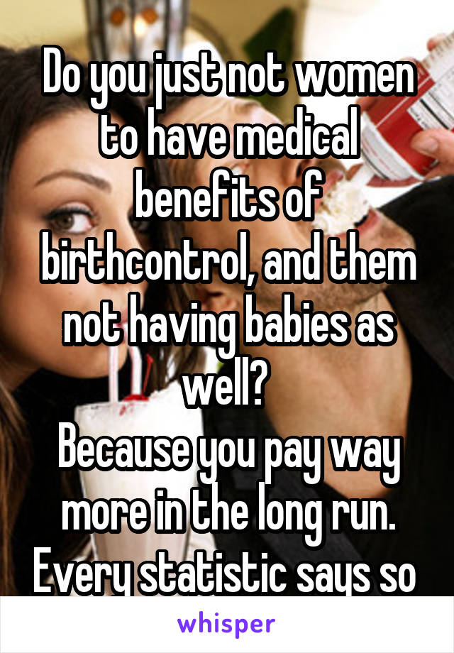 Do you just not women to have medical benefits of birthcontrol, and them not having babies as well? 
Because you pay way more in the long run. Every statistic says so 