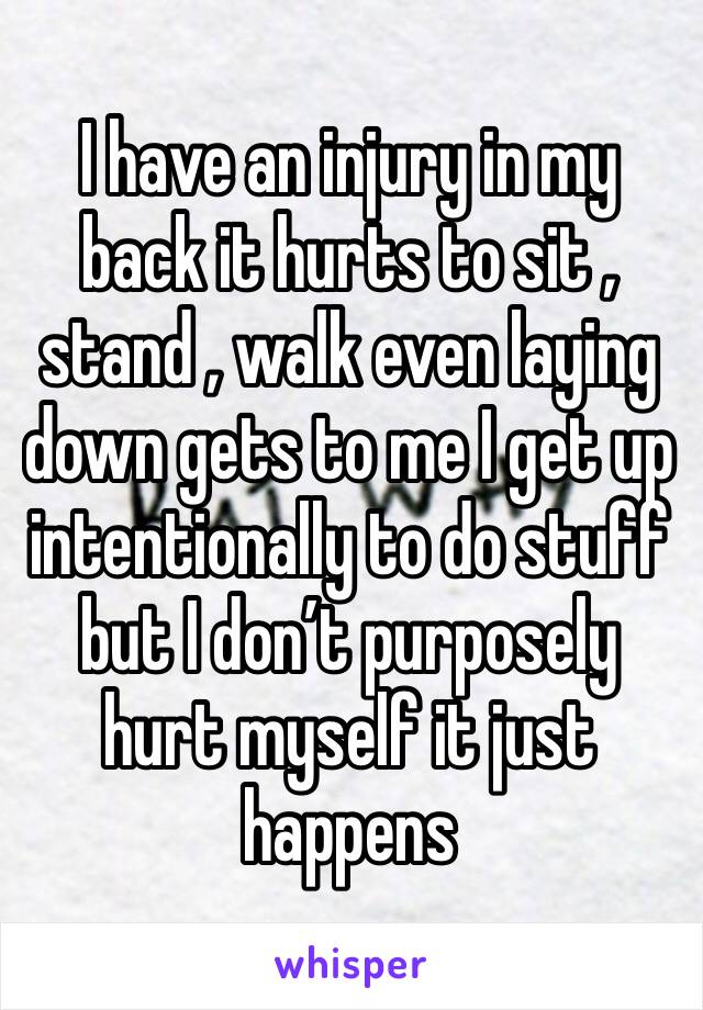 I have an injury in my back it hurts to sit , stand , walk even laying down gets to me I get up intentionally to do stuff but I don’t purposely hurt myself it just happens 