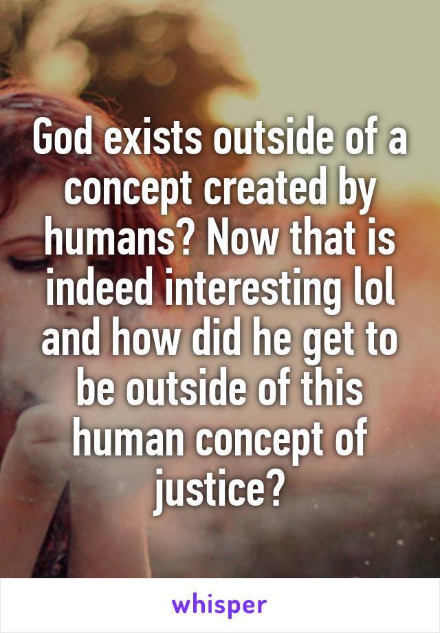 God exists outside of a concept created by humans? Now that is indeed interesting lol and how did he get to be outside of this human concept of justice?