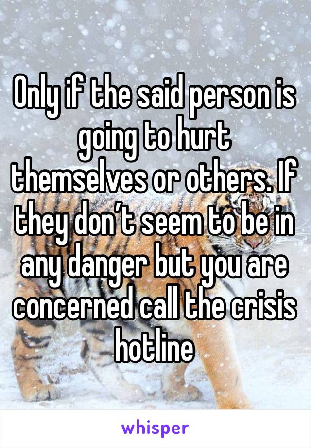 Only if the said person is going to hurt themselves or others. If they don’t seem to be in any danger but you are concerned call the crisis hotline