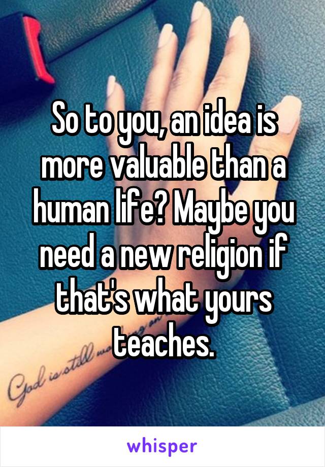 So to you, an idea is more valuable than a human life? Maybe you need a new religion if that's what yours teaches.