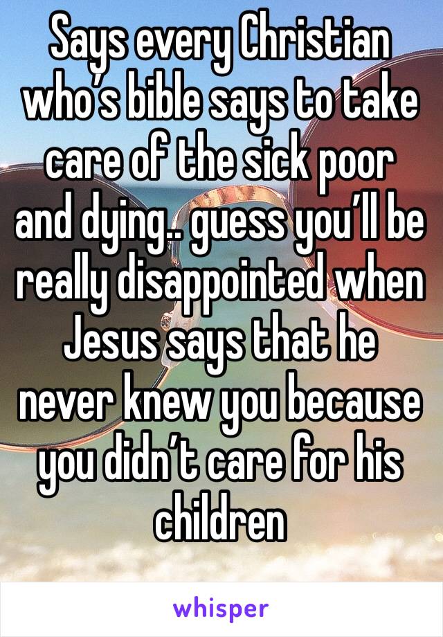 Says every Christian who’s bible says to take care of the sick poor and dying.. guess you’ll be really disappointed when Jesus says that he never knew you because you didn’t care for his children