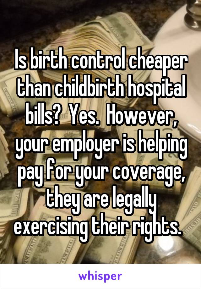 Is birth control cheaper than childbirth hospital bills?  Yes.  However, your employer is helping pay for your coverage, they are legally exercising their rights.  