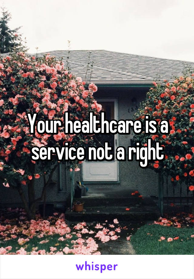 Your healthcare is a service not a right