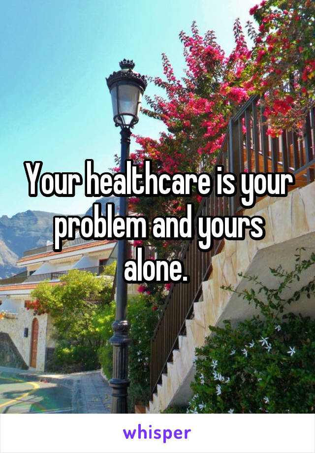 Your healthcare is your problem and yours alone. 