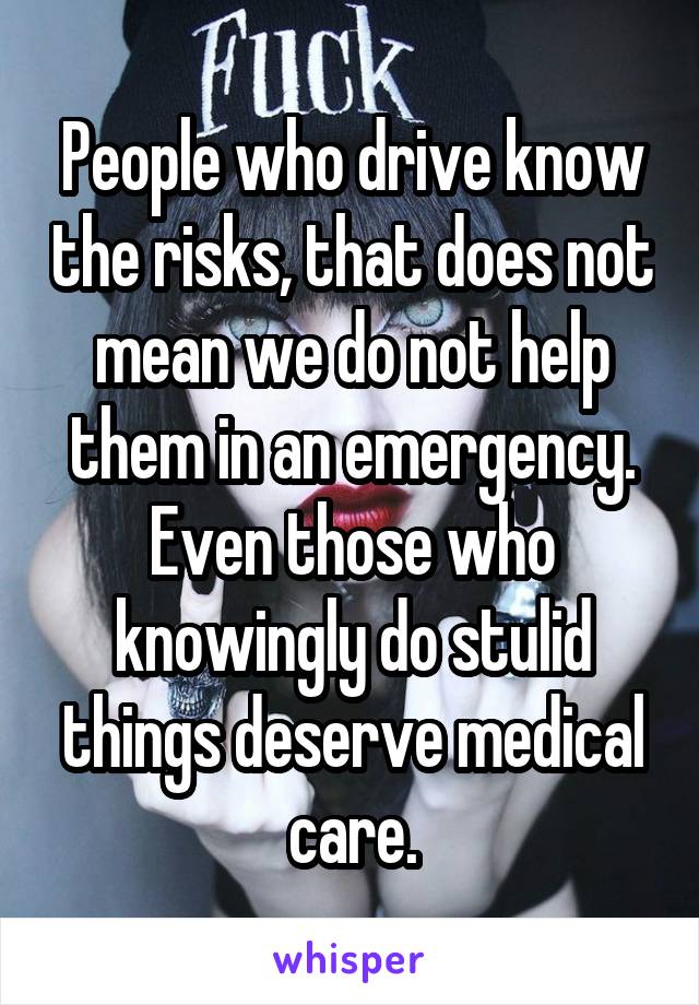 People who drive know the risks, that does not mean we do not help them in an emergency. Even those who knowingly do stulid things deserve medical care.