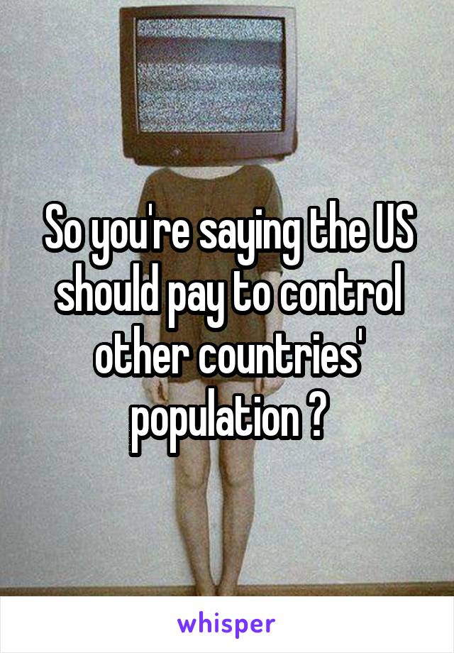 So you're saying the US should pay to control other countries' population ?