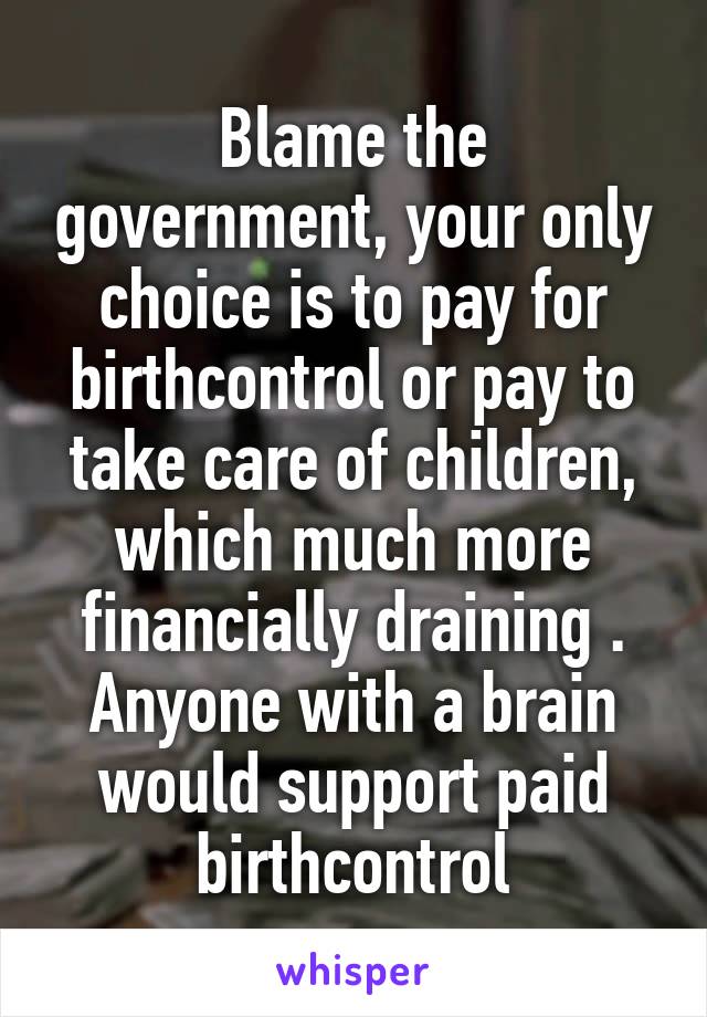 Blame the government, your only choice is to pay for birthcontrol or pay to take care of children, which much more financially draining . Anyone with a brain would support paid birthcontrol