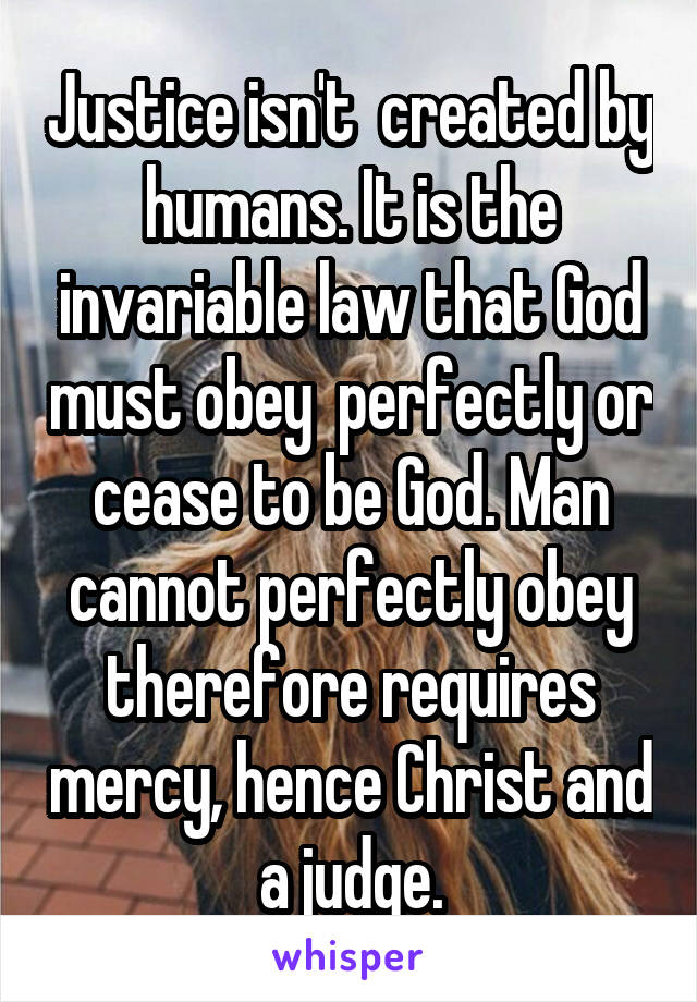 Justice isn't  created by humans. It is the invariable law that God must obey  perfectly or cease to be God. Man cannot perfectly obey therefore requires mercy, hence Christ and a judge.