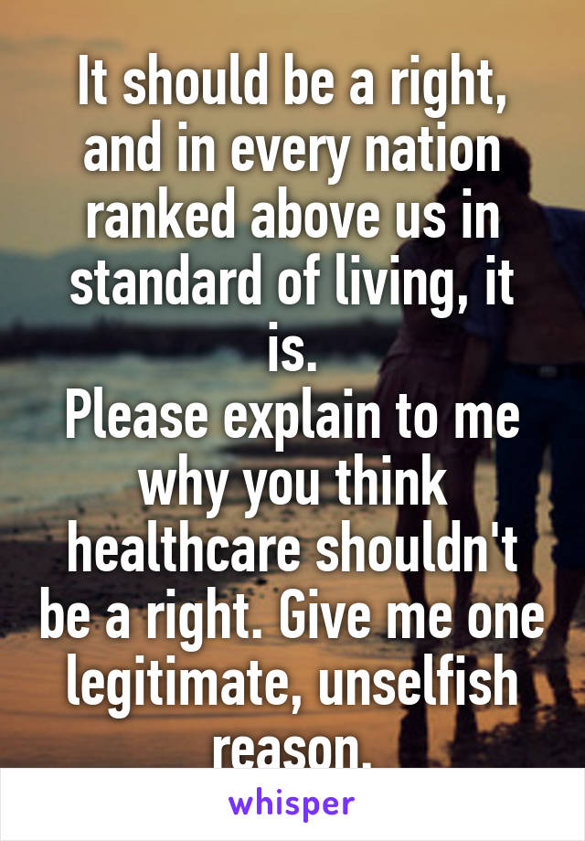 It should be a right, and in every nation ranked above us in standard of living, it is.
Please explain to me why you think healthcare shouldn't be a right. Give me one legitimate, unselfish reason.