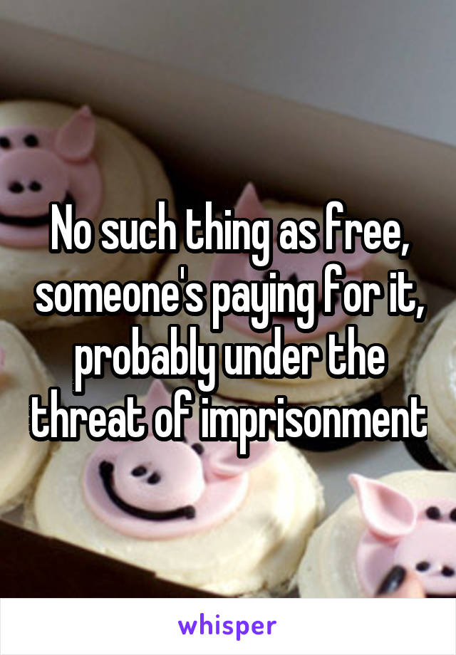 No such thing as free, someone's paying for it, probably under the threat of imprisonment